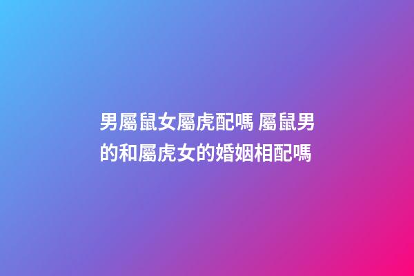 男屬鼠女屬虎配嗎 屬鼠男的和屬虎女的婚姻相配嗎